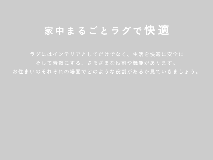 家中まるごとラグで快適 ラグにはインテリアとしてだけでなく、生活を快適に安全にそして素敵にする、さまざまな役割や機能があります。お住まいのそれぞれの場面でどのような役割があるか見ていきましょう。