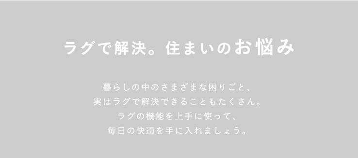 ラグで解決。住まいのお悩み 暮らしの中のさまざまな困りごと、実はラグで解決できることもたくさん。ラグの機能を上手に使って、毎日の快適を手に入れましょう。