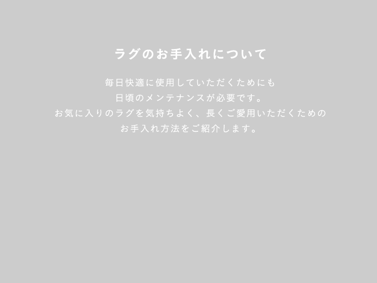 ラグのお手入れについて 毎日快適に使用していただくためにも日頃のメンテナンスが必要です。お気に入りのラグを気持ちよく、長くご愛用いただくためのお手入れ方法をご紹介します。