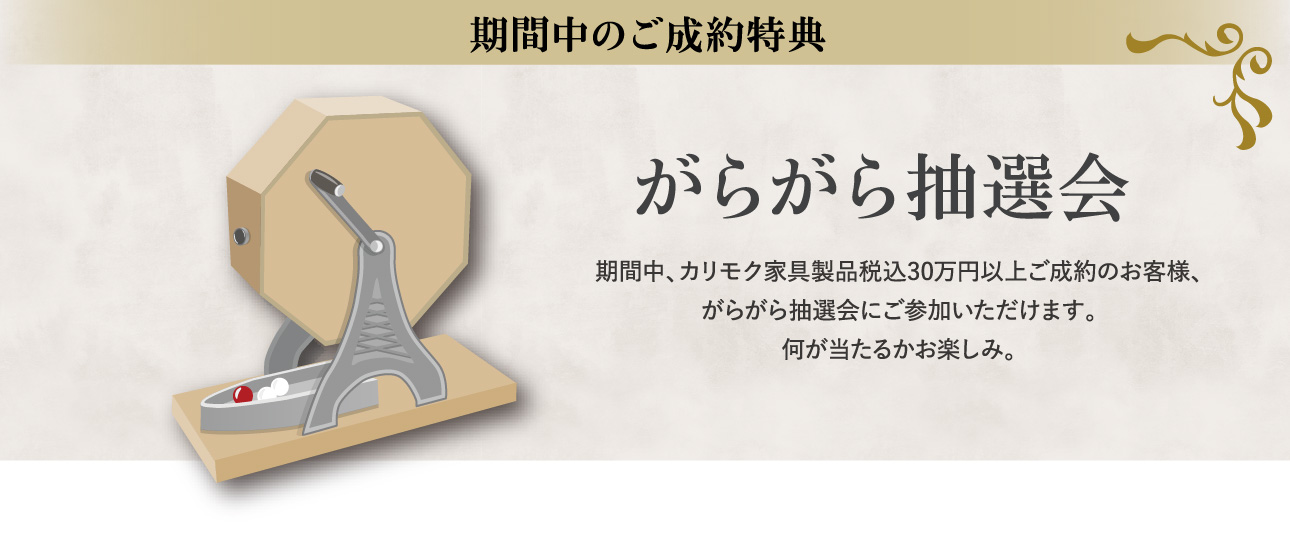 期間中のご成約特典 がらがら抽選会 期間中、カリモク家具製品税込30万円以上ご成約のお客様、がらがら抽選会にご参加いただけます。何が当たるかお楽しみ。