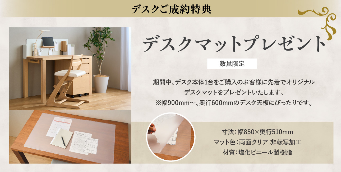 デスクご成約特典 デスクマットプレゼント 数量限定 期間中、デスク本体1台をご購入のお客様に先着でオリジナルデスクマットをプレゼントいたします。※幅900mm〜、奥行600mmのデスク天板にぴったりです。寸法:幅850×奥行510mm マット色:両面クリア 非転写加工 材質:塩化ビニール製樹脂