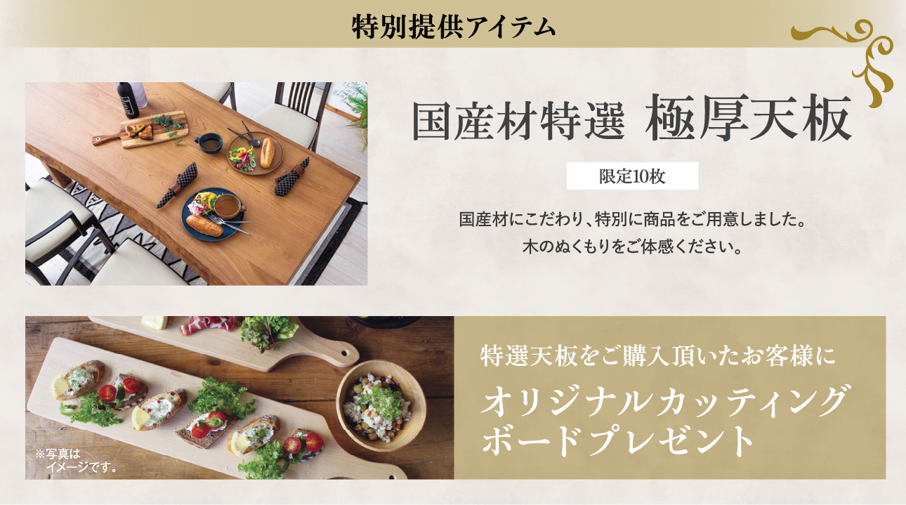 特別提供アイテム 国産材特選 極厚天板 限定10枚 国産材にこだわり、特別に商品をご用意しました。木のぬくもりをご体感ください。 特選天板をご購入頂いたお客様にオリジナルカッティングボードプレゼント