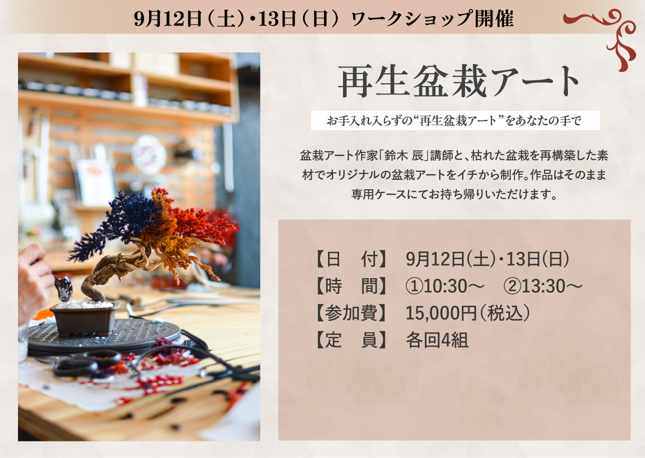9月12日（土）・13日（日） ワークショップ開催 再生盆栽アート お手入れ入らずの“再生盆栽アート”をあなたの手で 盆栽アート作家「鈴木 辰」講師と、枯れた盆栽を再構築した素材でオリジナルの盆栽アートをイチから制作。作品はそのまま専用ケースにてお持ち帰りいただけます。 日付 9月12日(土)・13日(日) 時間 ①10:30～　②13:30～ 参加費 15,000円（税込） 定員 各回4組