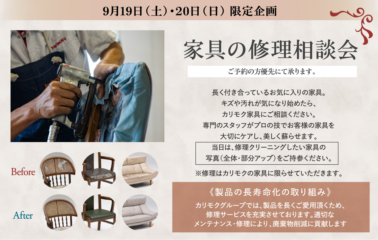 9月19日(土)・20日(日) 限定企画 家具の修理相談会 ご予約の方優先にて承ります。長く付き合っているお気に入りの家具。キズや汚れが気になり始めたら、カリモク家具にご相談ください。専門のスタッフがプロの技でお客様の家具を大切にケアし、美しく蘇らせます。当日は、修理クリーニングしたい家具の写真(全体・部分アップ)をご持参ください。※修理はカリモクの家具に限らせていただきます。《製品の長寿命化の取り組み》カリモクグループでは、製品を長くご愛用頂くため、修理サービスを充実させております。適切なメンテナンス・修理により、廃棄物削減に貢献します