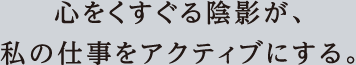 心をくすぐる陰影が、私の仕事をアクティブにする。