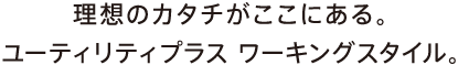 理想のカタチがここにある。ユーティリティプラス ワーキングスタイル。