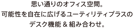 思い通りのオフィス空間。可能性を自在に広げるユーティリティプラスのデスク機能＆組み合わせ。