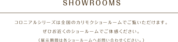 SHOWROOMS コロニアルシリーズは全国のカリモクショールームでご覧いただけます。ぜひお近くのショールームでご体感ください。(展示期間は各ショールームへお問い合わせください。)