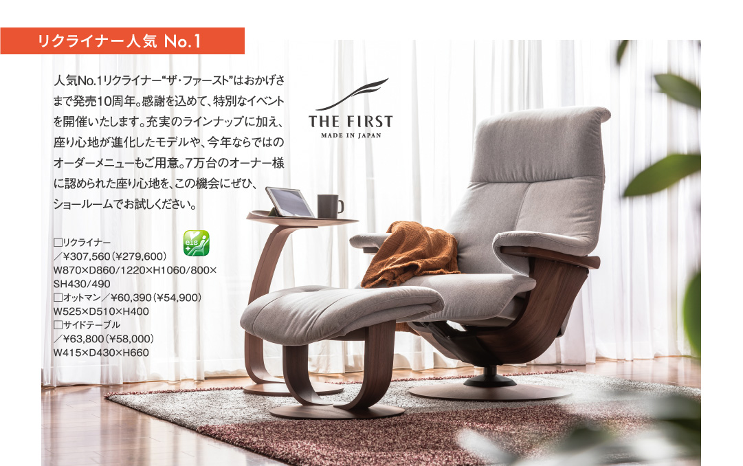 リクライナー人気 No.1 THE FIRST 人気No.1リクライナー「ザ・ファースト」はおかげさまで発売10周年。感謝を込めて、特別なイベントを開催いたします。充実のラインナップに加え、座り心地が進化したモデルや、今年ならではのオーダーメニューもご用意。7万台のオーナー様に認められた座り心地を、この機会にぜひ、ショールームでお試しください。