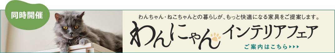 わんにゃんインテリアフェア わんちゃん・ねこちゃんとの暮らしが、もっと快適になる家具をご提案します。ご案内はこちら