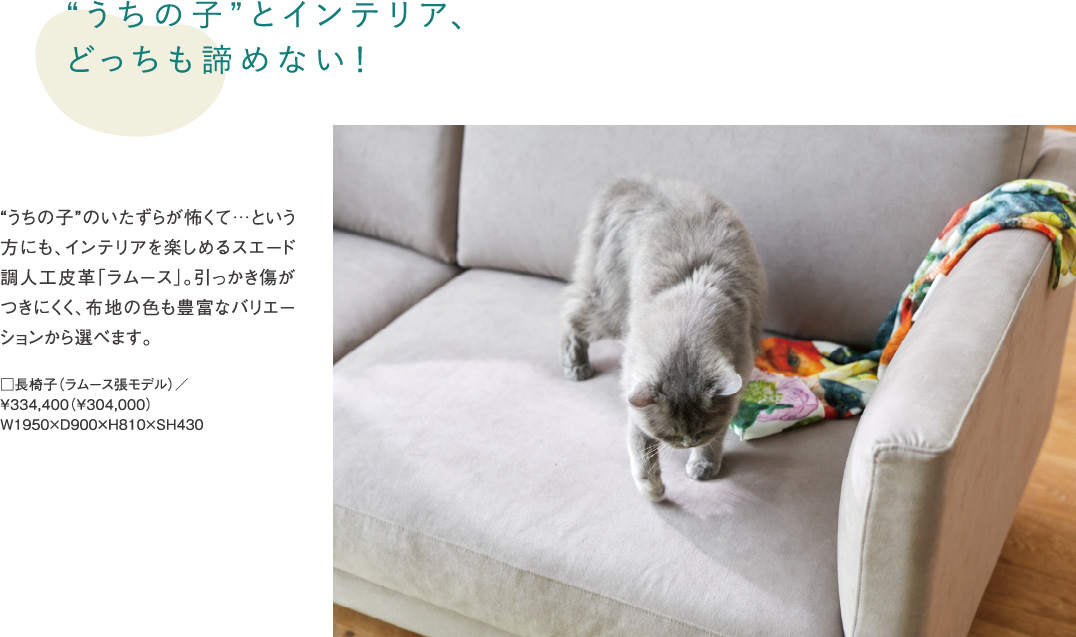 “うちの子”とインテリア、どっちも諦めない! “うちの子”のいたずらが怖くて…という方にも、インテリアを楽しめるスエード調人工皮革「ラムース」。引っかき傷がつきにくく、布地の色も豊富なバリエーションから選べます。
