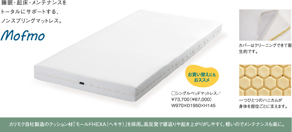 Mofmo 睡眠・起床・メンテナンスをトータルにサポートする、ノンスプリングマットレス。カバーはクリーニングできて衛生的です。一つひとつのハニカムが身体を部位ごとに支えます。カリモク自社製造のクッション材「モールドHEXA(ヘキサ)」を採用。高反発で寝返りや起き上がりがしやすく、軽いのでメンテナンスも楽に。