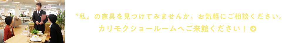 “私“の家具を見つけてみませんか。お気軽にご相談ください。カリモクショールームへご来館ください!