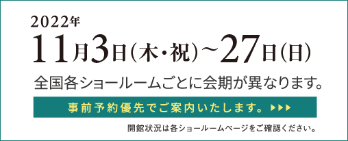 2022年11月3日(木・祝)〜27日(日)全国各ショールームごとに会期が異なります。事前予約優先でご案内いたします。開館状況は各ショールームページをご確認ください。︎