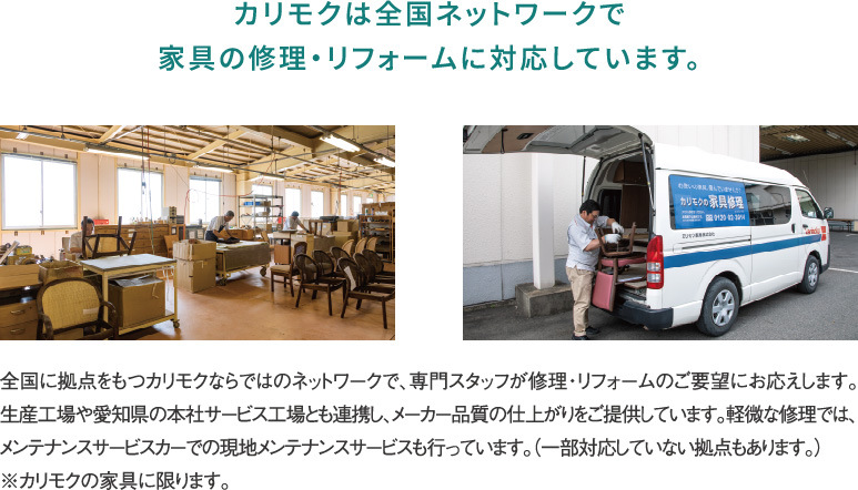 カリモクは全国ネットワークで家具の修理・リフォームに対応しています。全国に拠点をもつカリモクならではのネットワークで、専門スタッフが修理・リフォームのご要望にお応えします。生産工場や愛知県の本社サービス工場とも連携し、メーカー品質の仕上がりをご提供しています。軽微な修理では、メンテナンスサービスカーでの現地メンテナンスサービスも行っています。(一部対応していない拠点もあります。)※カリモクの家具に限ります。