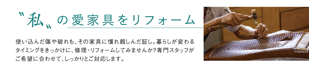 “私“の愛家具をリフォーム 使い込んだ傷や破れも、その家具に慣れ親しんだ証し。暮らしが変わるタイミングをきっかけに、修理・リフォームしてみませんか?専門スタッフがご希望に合わせて、しっかりとご対応します。