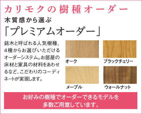 カリモクの樹種オーダー木質感から選ぶ「プレミアムオーダー」 銘木と呼ばれる人気樹種、4種からお選びいただけるオーダーシステム。お部屋の床材と家具の材料をあわせるなど、こだわりのコーディネートが実現します。お好みの樹種でオーダーできるモデルを多数ご用意しています。