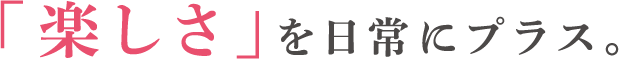 「楽しさ」を日常にプラス。