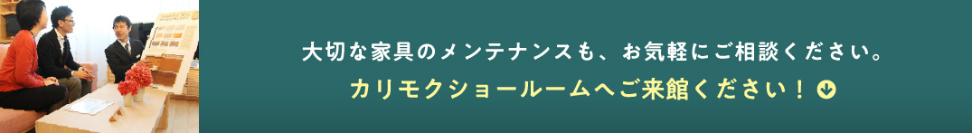 大切な家具のメンテナンスも、お気軽にご相談ください。カリモクショールームへご来館ください!