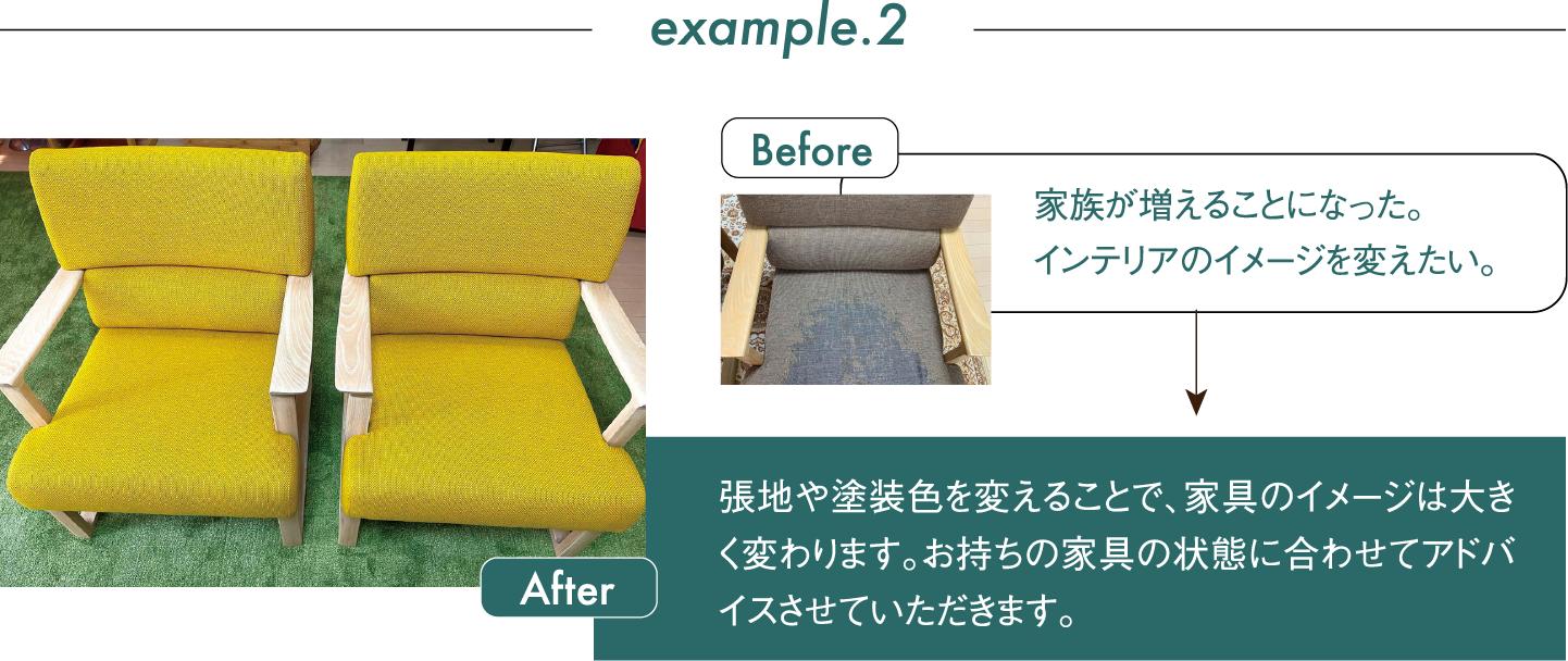 Before 家族が増えることになった。インテリアのイメージを変えたい。 After 張地や塗装色を変えることで、家具のイメージは大きく変わります。お持ちの家具の状態に合わせてアドバイスさせていただきます。