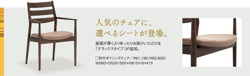 人気のチェアに、選べるシートが登場。座面が厚くよりゆったりお掛けいただける「マチタイプ」が追加。□肘付ダイニングチェア/¥91,190(¥82,900)W560×D520/550×H810×SH415
