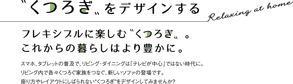 〝くつろぎ〟をデザインする フレキシブルに楽しむ〝くつろぎ〟。これからの暮らしはより豊かに。 スマホ、タブレットの普及で、リビング・ダイニングは「テレビが中心」ではない時代に。リビング内で各々くつろぐ家族をつなぐ、新しいソファの登場です。座り方やレイアウトにしばられない”くつろぎ”をデザインしてみませんか?