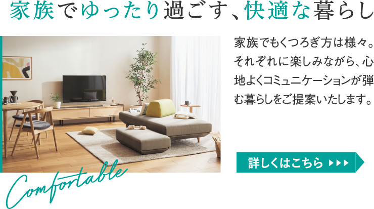 家族でゆったり過ごす、快適な暮らし。家族でもくつろぎ方は様々。それぞれに楽しみながら、心地よくコミュニケーションが弾む暮らしをご提案いたします。