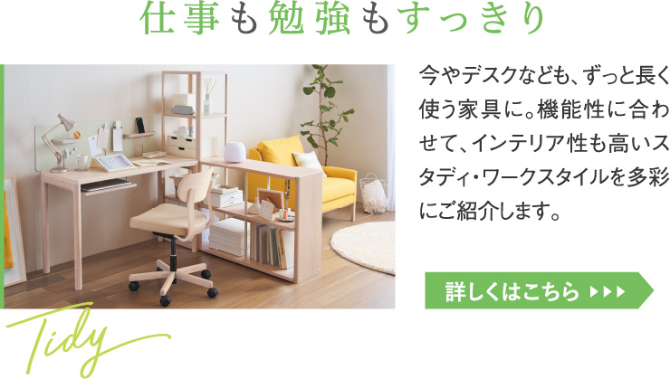 仕事も勉強もすっきり。今やデスクなども、ずっと長く使う家具に。機能性に合わせて、インテリア性も高いスタディ・ワークスタイルを多彩にご紹介します。
