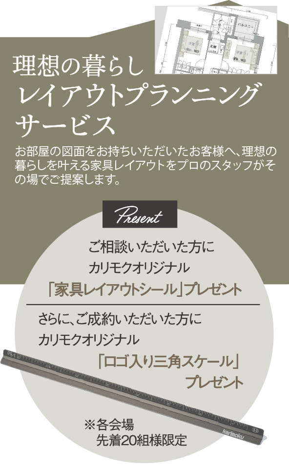 理想の暮らしレイアウトプランニングサービス ご相談いただいた方に、カリモクオリジナル「家具レイアウトシール」プレゼント さらに、ご成約いただいた方に、カリモクオリジナル「ロゴ入り三角スケール」プレゼント ※各会場先着20組様限定