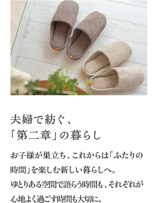 夫婦で紡ぐ、「第二章」の暮らし お子様が巣立ち、これからは「ふたりの時間」を楽しむ新しい暮らしへ。ゆとりある空間で語らう時間も、それぞれが心地よく過ごす時間も大切に。