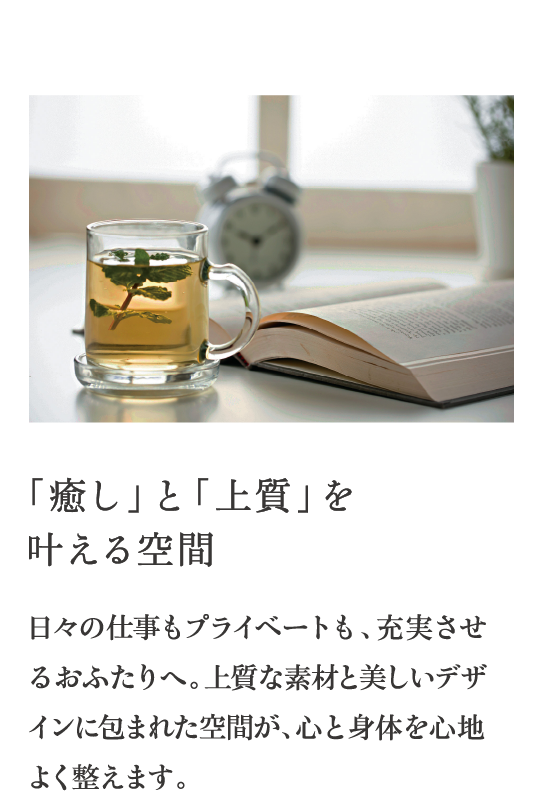 「癒し」と「上質」を叶える空間 日々の仕事もプライベートも、充実させるおふたりへ。上質な素材と美しいデザインに包まれた空間が、心と身体を心地よく整えます。