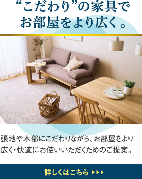 “こだわり”の家具でお部屋をより広く。張地や木部にこだわりながら、お部屋をより広く・快適にお使いいただくためのご提案。
