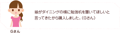 娘がダイニングの横に勉強机を置いてほしいと言ってきたから購入しました。(Gさん)