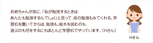 お姉ちゃんが弟に、「私が勉強するときはあんたも勉強するんでしょ!」と言って、弟の勉強もみてくれる。学習机を置いてからは、勉強も、絵本を読むのも、遊ぶのも何をするにもほとんど学習机でやっています。(Hさん)