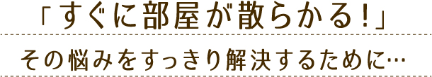 「すぐに部屋が散らかる!」その悩みをすっきり解決するために…