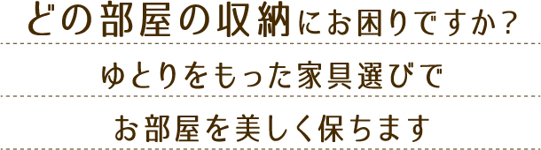 どの部屋の収納にお困りですか?ゆとりをもった家具選びでお部屋を美しく保ちます