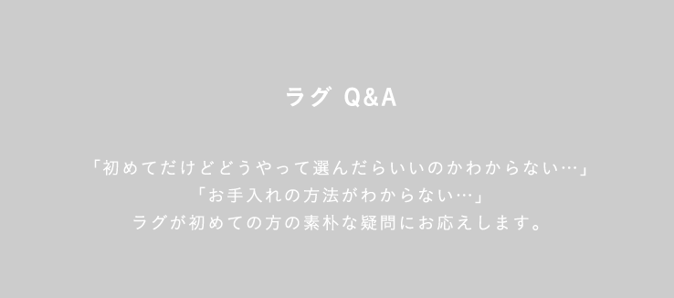 ラグ Q&A 「初めてだけどどうやって選んだらいいのかわからない…」「お手入れの方法がわからない…」ラグが初めての方の素朴な疑問にお応えします。