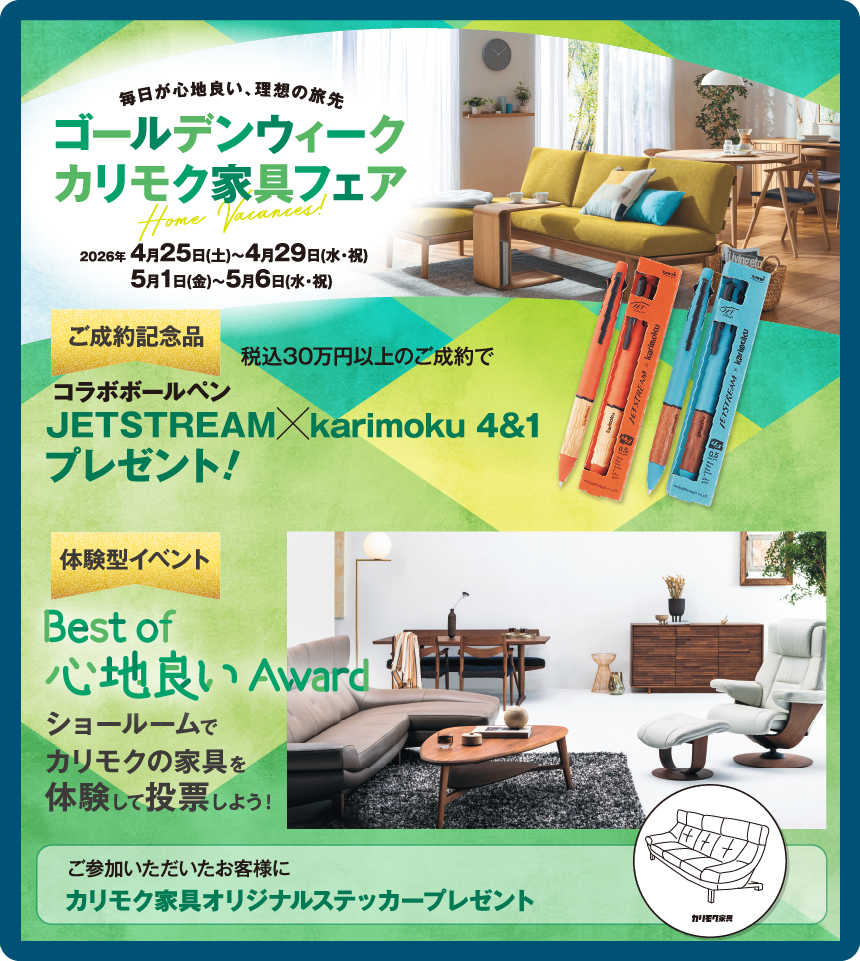 ゴールデンウィークカリモク家具フェア 2026年4月25日(土)〜4月29日(水・祝)、5月1日(金)〜5月6日(水・祝) ご成約記念品コラボボールペンJETSTREAM karimoku 4&1プレゼント! 体験型イベントBest of 心地良いAward ショールームでカリモクの家具を体験して投票しよう!ご参加いただいたお客様にカリモク家具オリジナルステッカープレゼント