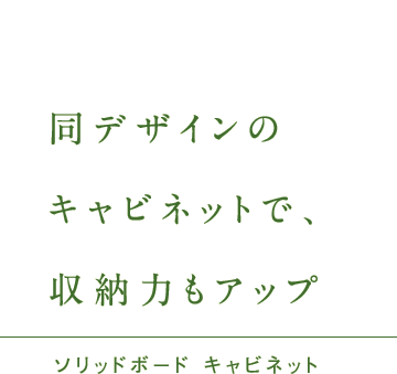 ソリッドボード キャビネット 同デザインのキャビネットで、収納力もアップ