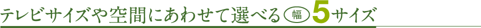 テレビサイズや空間にあわせて選べる幅5サイズ