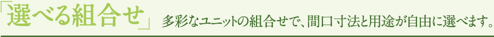 「選べる組合せ」多彩なユニットの組合せで、間口寸法と用途が自由に選べます。