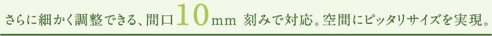さらに細かく調整できる、間口10mm 刻みで対応。空間にピッタリサイズを実現。