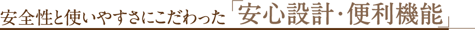 安全性と使いやすさにこだわった「安心設計・便利機能」